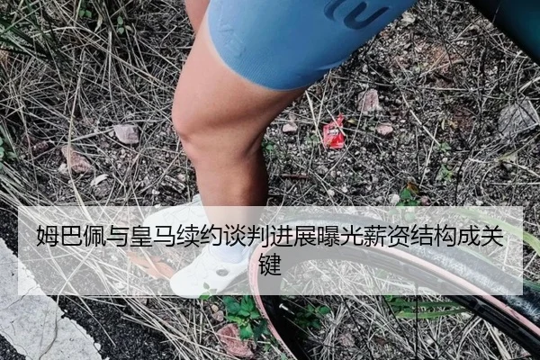 姆巴佩与皇马续约谈判进展曝光薪资结构成关键
